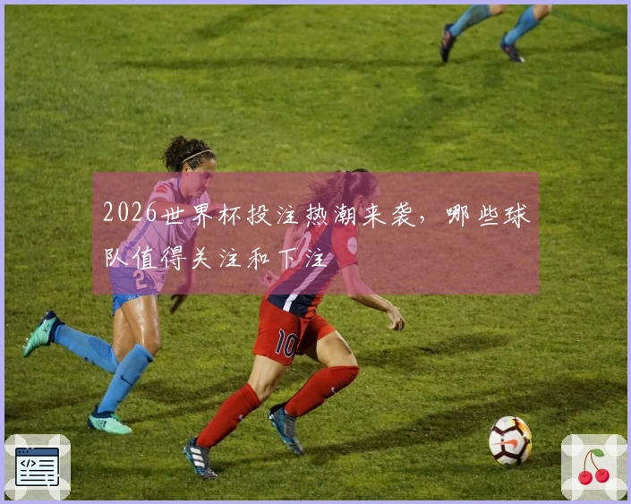 2026世界杯投注热潮来袭，哪些球队值得关注和下注